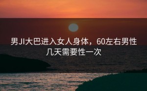 男JI大巴进入女人身体，60左右男性几天需要性一次