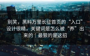 别笑，黑料万里长征首页的“入口”设计很精，关键词是怎么被“养”出来的｜最狠的是这招
