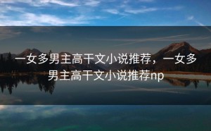 一女多男主高干文小说推荐，一女多男主高干文小说推荐np