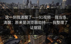 这一刻我清醒了——91视频…我当场清醒：原来是浏览器劫持——我整理了证据链