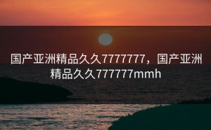 国产亚洲精品久久7777777，国产亚洲精品久久777777mmh