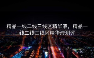 精品一线二线三线区精华液，精品一线二线三线区精华液测评