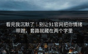 看完我沉默了｜别让91官网把你情绪带跑，套路就藏在两个字里