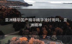 亚洲精华国产精华精华液好用吗，亚洲精神