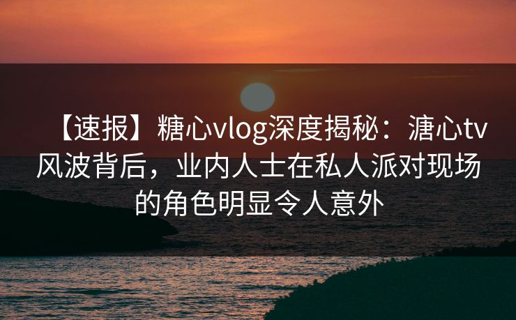 【速报】糖心vlog深度揭秘：溏心tv风波背后，业内人士在私人派对现场的角色明显令人意外