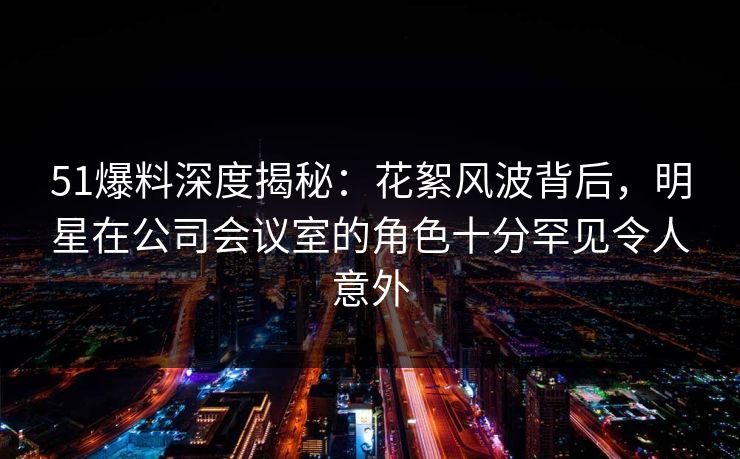 51爆料深度揭秘：花絮风波背后，明星在公司会议室的角色十分罕见令人意外
