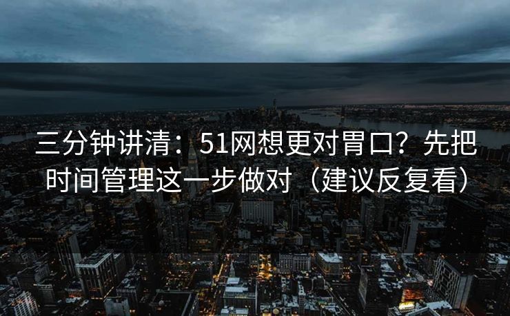 三分钟讲清：51网想更对胃口？先把时间管理这一步做对（建议反复看）