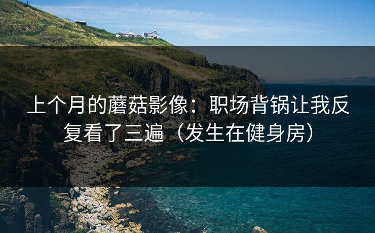上个月的蘑菇影像:职场背锅让我反复看了三遍(发生在健身房) 上个月的蘑菇影像:职场背锅让我反复看了三遍(发生在健身房)