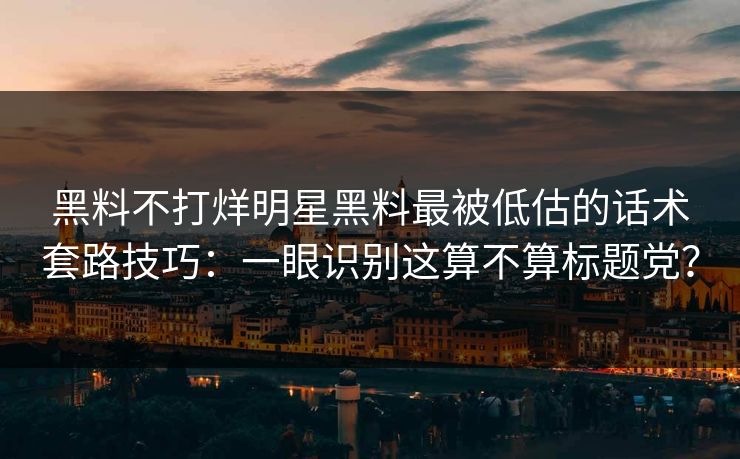 黑料不打烊明星黑料最被低估的话术套路技巧：一眼识别这算不算标题党？