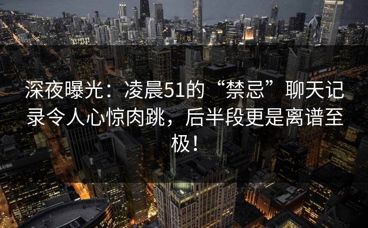 深夜曝光：凌晨51的“禁忌”聊天记录令人心惊肉跳，后半段更是离谱至极！