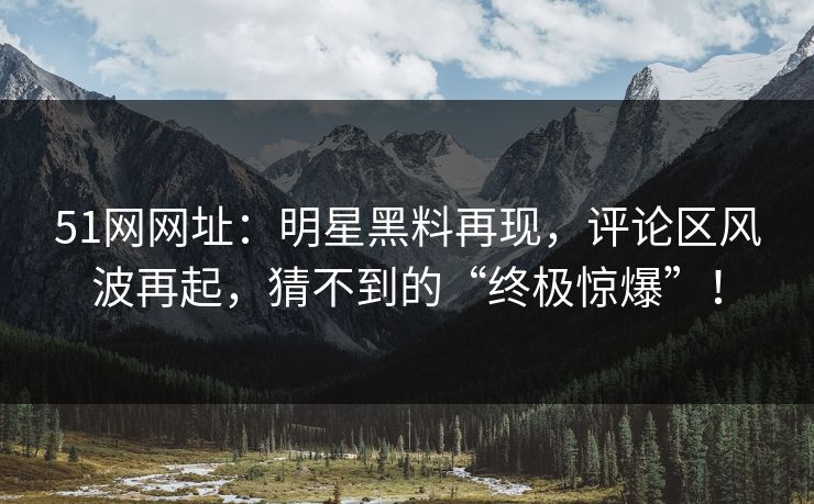51网网址：明星黑料再现，评论区风波再起，猜不到的“终极惊爆”！