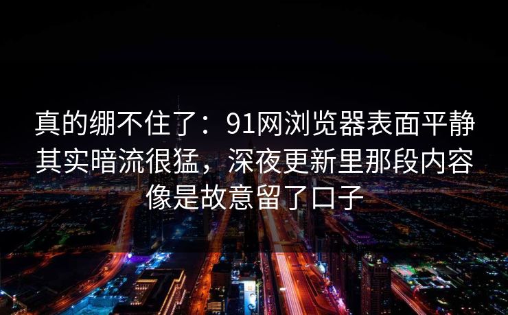 真的绷不住了：91网浏览器表面平静其实暗流很猛，深夜更新里那段内容像是故意留了口子