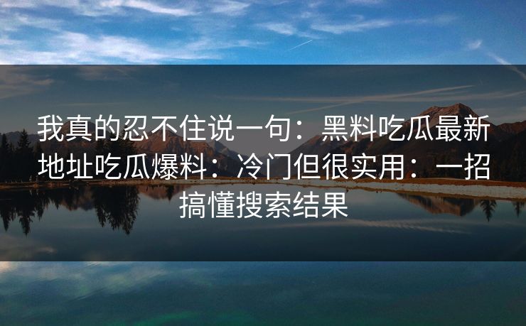 我真的忍不住说一句：黑料吃瓜最新地址吃瓜爆料：冷门但很实用：一招搞懂搜索结果