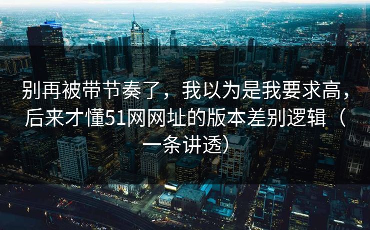 别再被带节奏了，我以为是我要求高，后来才懂51网网址的版本差别逻辑（一条讲透）