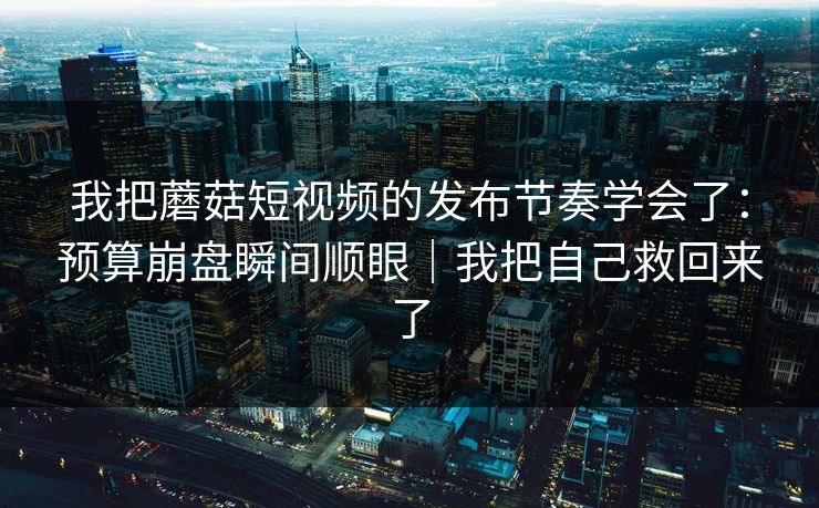 我把蘑菇短视频的发布节奏学会了：预算崩盘瞬间顺眼｜我把自己救回来了