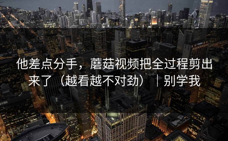他差点分手，蘑菇视频把全过程剪出来了（越看越不对劲）｜别学我