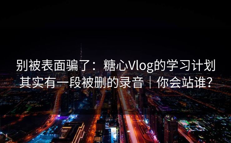 别被表面骗了：糖心Vlog的学习计划其实有一段被删的录音｜你会站谁？