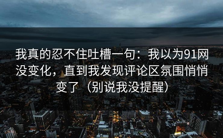 我真的忍不住吐槽一句：我以为91网没变化，直到我发现评论区氛围悄悄变了（别说我没提醒）