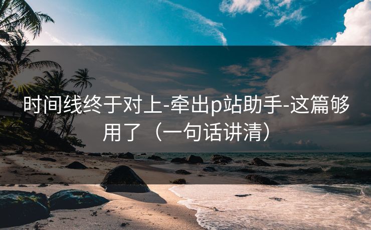 时间线终于对上-牵出p站助手-这篇够用了（一句话讲清）