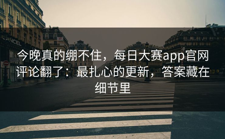 今晚真的绷不住，每日大赛app官网评论翻了：最扎心的更新，答案藏在细节里