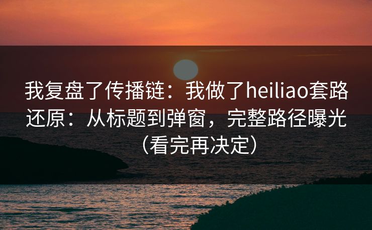 我复盘了传播链：我做了heiliao套路还原：从标题到弹窗，完整路径曝光（看完再决定）