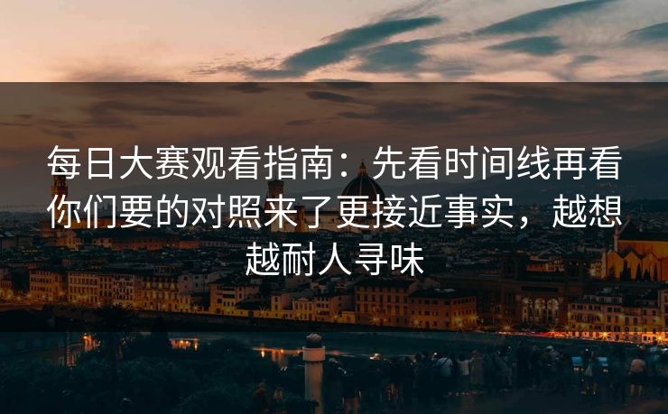 每日大赛观看指南：先看时间线再看你们要的对照来了更接近事实，越想越耐人寻味