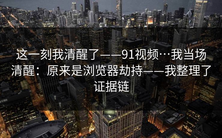 这一刻我清醒了——91视频…我当场清醒：原来是浏览器劫持——我整理了证据链