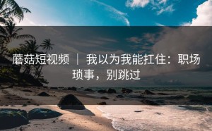 蘑菇短视频 ｜ 我以为我能扛住：职场琐事，别跳过
