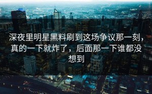 深夜里明星黑料刷到这场争议那一刻，真的一下就炸了，后面那一下谁都没想到