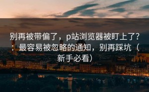 别再被带偏了，p站浏览器被盯上了？：最容易被忽略的通知，别再踩坑（新手必看）