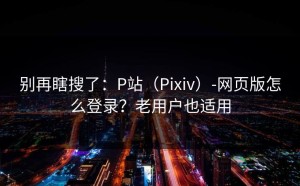 别再瞎搜了：P站（Pixiv）-网页版怎么登录？老用户也适用