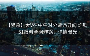 【紧急】大V在中午时分遭遇丑闻 炸锅，51爆料全网炸锅，详情曝光