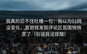我真的忍不住吐槽一句：我以为91网没变化，直到我发现评论区氛围悄悄变了（别说我没提醒）
