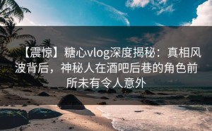 【震惊】糖心vlog深度揭秘：真相风波背后，神秘人在酒吧后巷的角色前所未有令人意外