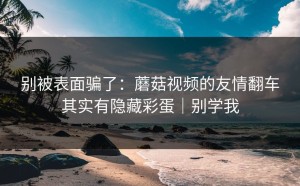 别被表面骗了：蘑菇视频的友情翻车其实有隐藏彩蛋｜别学我