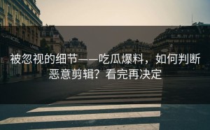 被忽视的细节——吃瓜爆料，如何判断恶意剪辑？看完再决定