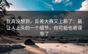 我真没想到，反差大赛又上新了：最让人上头的一个细节，你可能也被误导了