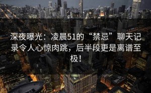 深夜曝光：凌晨51的“禁忌”聊天记录令人心惊肉跳，后半段更是离谱至极！