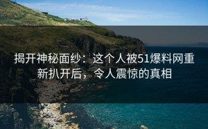 揭开神秘面纱：这个人被51爆料网重新扒开后，令人震惊的真相