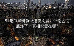 51吃瓜黑料争议连夜刷屏，评论区彻底炸了：真相究竟在哪？