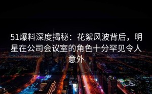 51爆料深度揭秘：花絮风波背后，明星在公司会议室的角色十分罕见令人意外