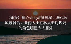 【速报】糖心vlog深度揭秘：溏心tv风波背后，业内人士在私人派对现场的角色明显令人意外