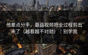 他差点分手，蘑菇视频把全过程剪出来了（越看越不对劲）｜别学我