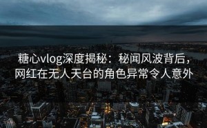糖心vlog深度揭秘：秘闻风波背后，网红在无人天台的角色异常令人意外