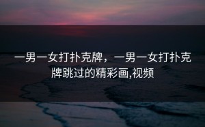 一男一女打扑克牌，一男一女打扑克牌跳过的精彩画,视频