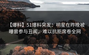 【爆料】51爆料突发：明星在昨晚被曝曾参与丑闻，难以抗拒席卷全网