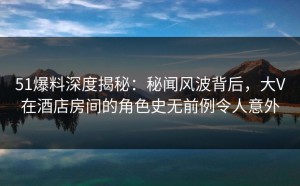 51爆料深度揭秘：秘闻风波背后，大V在酒店房间的角色史无前例令人意外