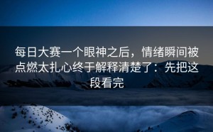 每日大赛一个眼神之后，情绪瞬间被点燃太扎心终于解释清楚了：先把这段看完