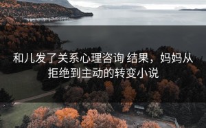 和儿发了关系心理咨询 结果，妈妈从拒绝到主动的转变小说