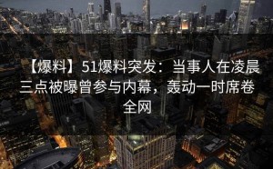 【爆料】51爆料突发：当事人在凌晨三点被曝曾参与内幕，轰动一时席卷全网